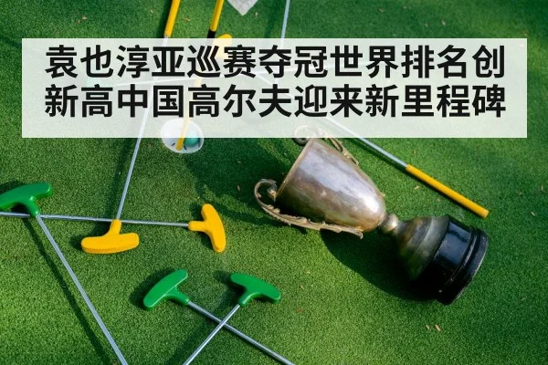袁也淳亚巡赛夺冠世界排名创新高中国高尔夫迎来新里程碑